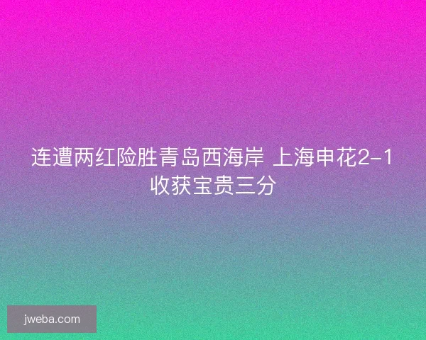 连遭两红险胜青岛西海岸 上海申花2-1收获宝贵三分