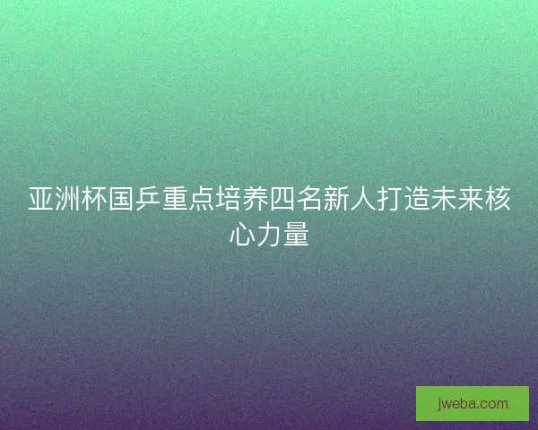 亚洲杯国乒重点培养四名新人打造未来核心力量